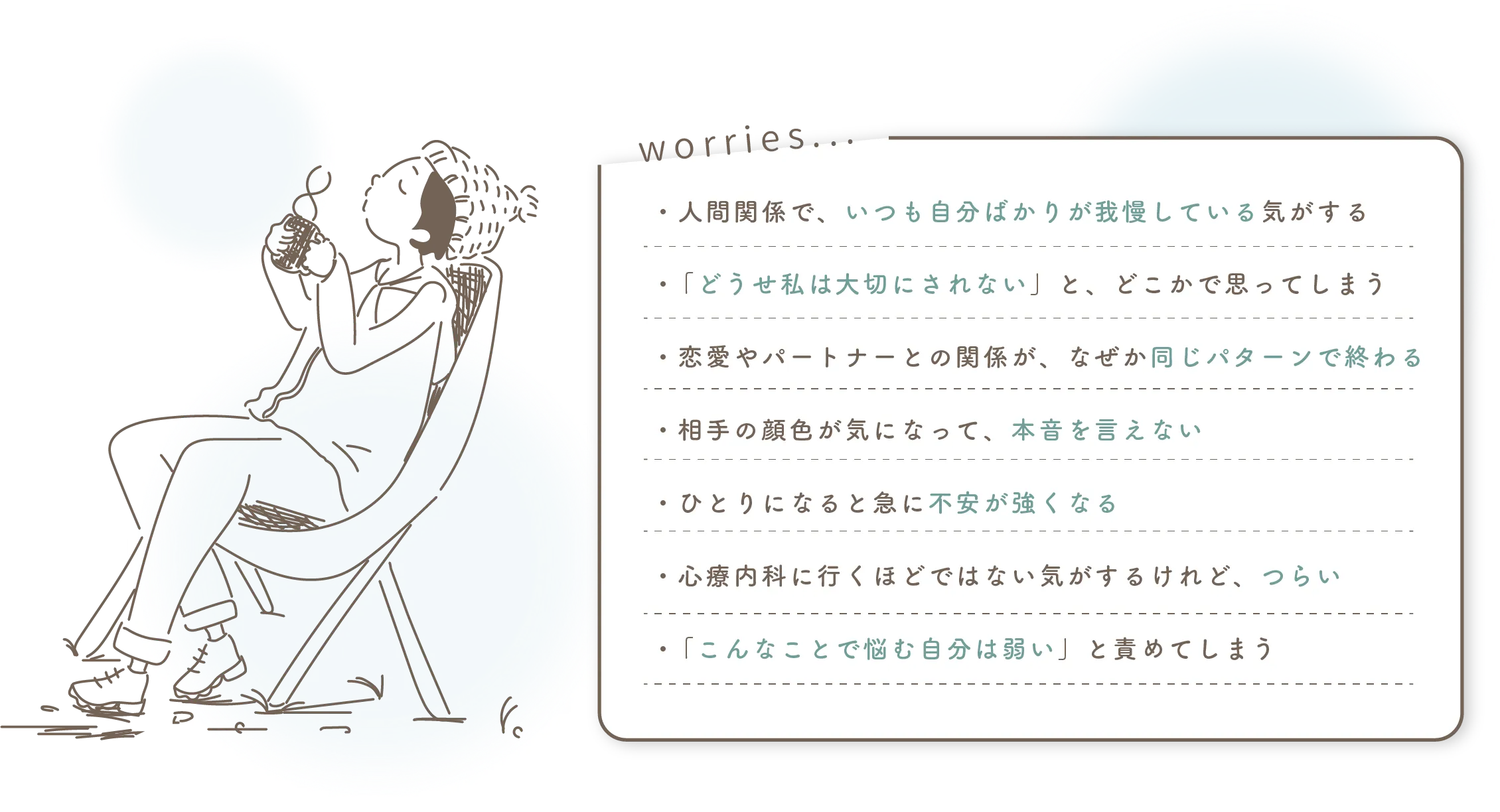 ・人間関係で、いつも自分ばかりが我慢している気がする

・ 「どうせ私は大切にされない」と、どこかで思ってしまう

・恋愛やパートナーとの関係が、なぜか同じパターンで終わる

・相手の顔色が気になって、本音を言えない

・ひとりになると急に不安が強くなる

・心療内科に行くほどではない気がするけれど、つらい

・ 「こんなことで悩む自分は弱い」と責めてしまう